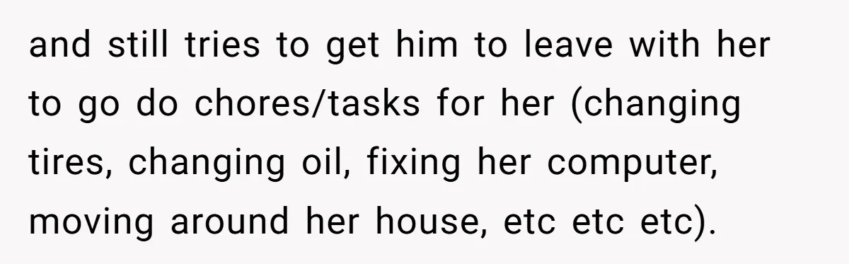 and still tries to get him to leave with her to go do chores/tasks for her (changing tires, changing oil, fixing her computer, moving around her house, etc etc etc).