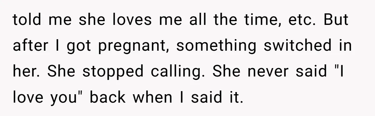 told me she loves me all the time, etc. But after I got pregnant, something switched in her. She stopped calling. She never said "I love you" back when I...