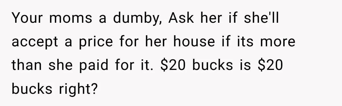 Your moms a dumby, Ask her if she'll accept a price for her house if its more than she paid for it. $20 bucks is $20 bucks right?
