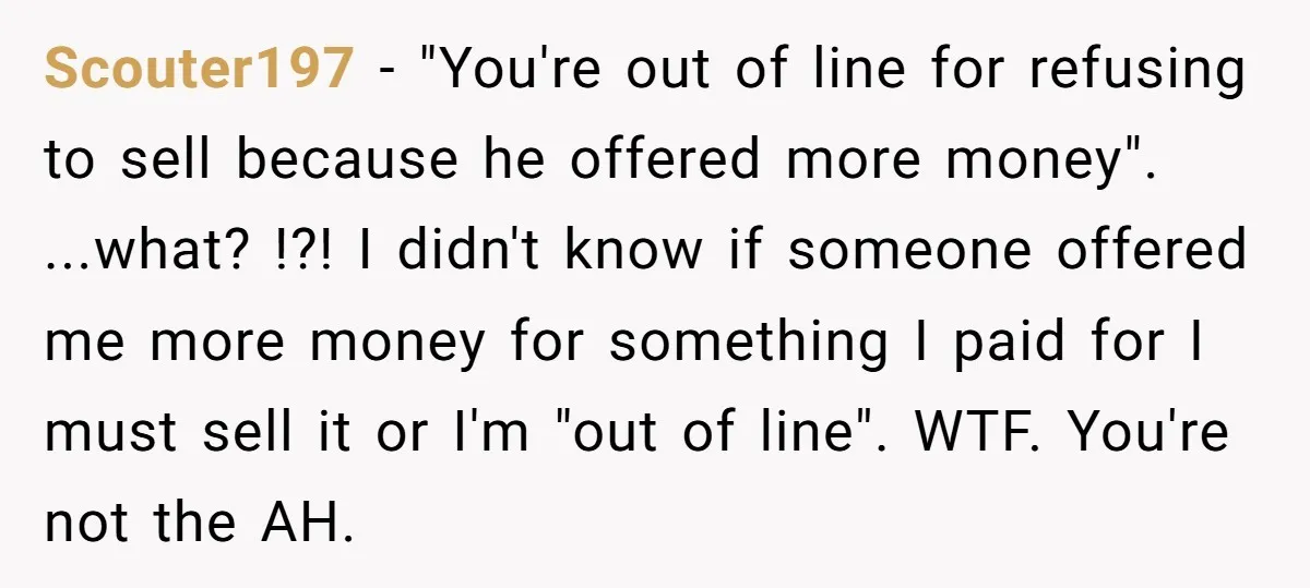 Scouter197 − "You're out of line for refusing to sell because he offered more money". ...what? !?! I didn't know if someone offered me more money for something I paid...