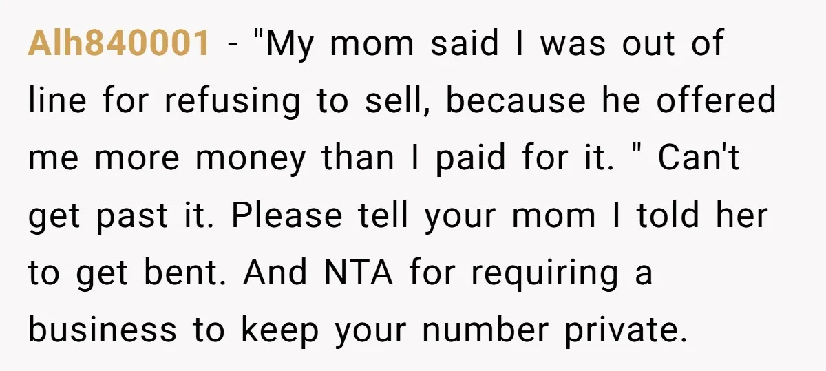 Alh840001 − "My mom said I was out of line for refusing to sell, because he offered me more money than I paid for it. " Can't get past it....