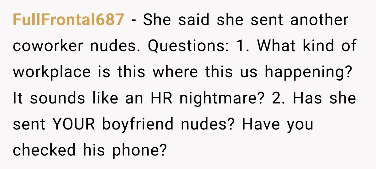 FullFrontal687 − She said she sent another coworker nudes. Questions: 1. What kind of workplace is this where this us happening? It sounds like an HR nightmare? 2. Has she...