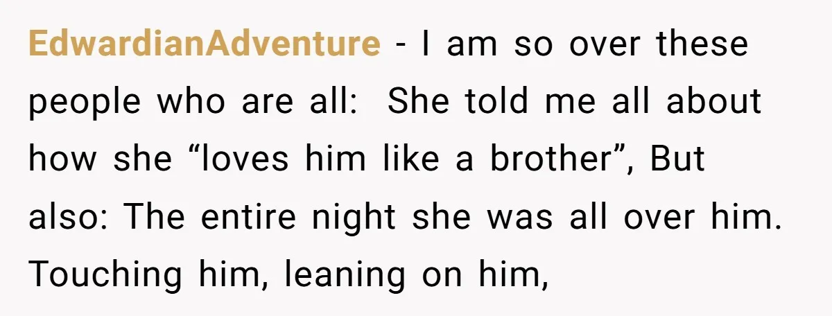 EdwardianAdventure − I am so over these people who are all: She told me all about how she “loves him like a brother”, But also: The entire night she was...