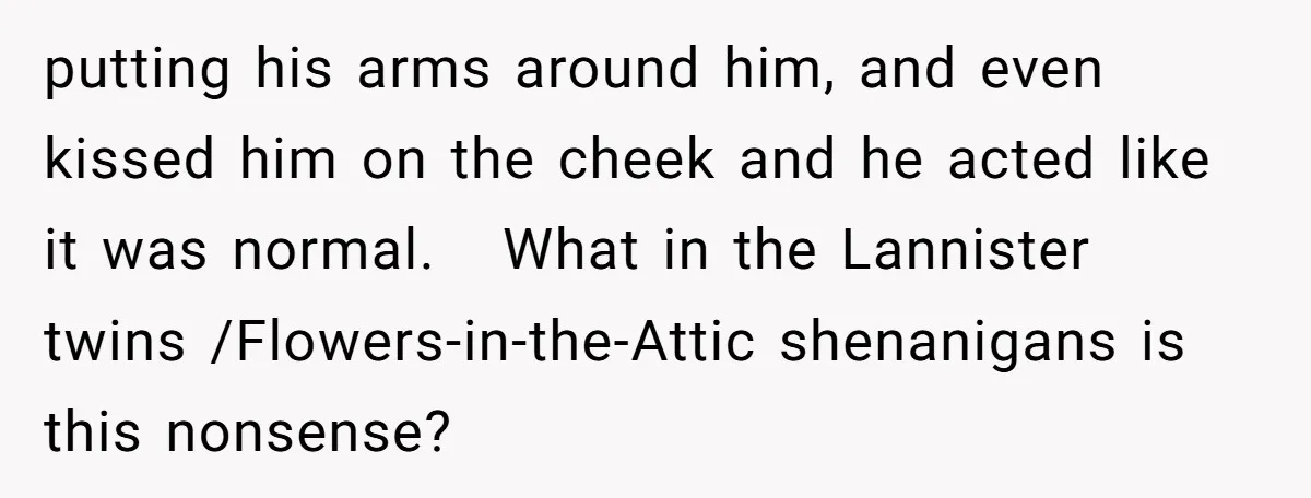 putting his arms around him, and even kissed him on the cheek and he acted like it was normal. What in the Lannister twins /Flowers-in-the-Attic shenanigans is this nonsense?