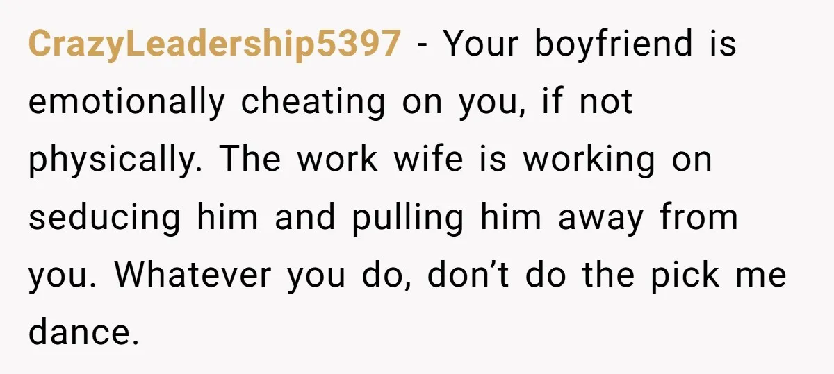 CrazyLeadership5397 − Your boyfriend is emotionally cheating on you, if not physically. The work wife is working on seducing him and pulling him away from you. Whatever you do, don’t...