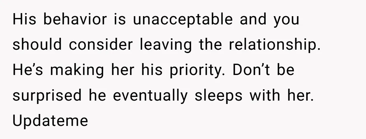 His behavior is unacceptable and you should consider leaving the relationship. He’s making her his priority. Don’t be surprised he eventually sleeps with her. Updateme