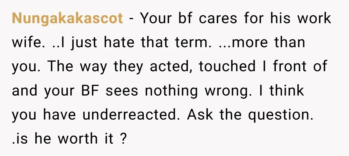 Nungakakascot − Your bf cares for his work wife. ..I just hate that term. ...more than you. The way they acted, touched I front of and your BF sees nothing...