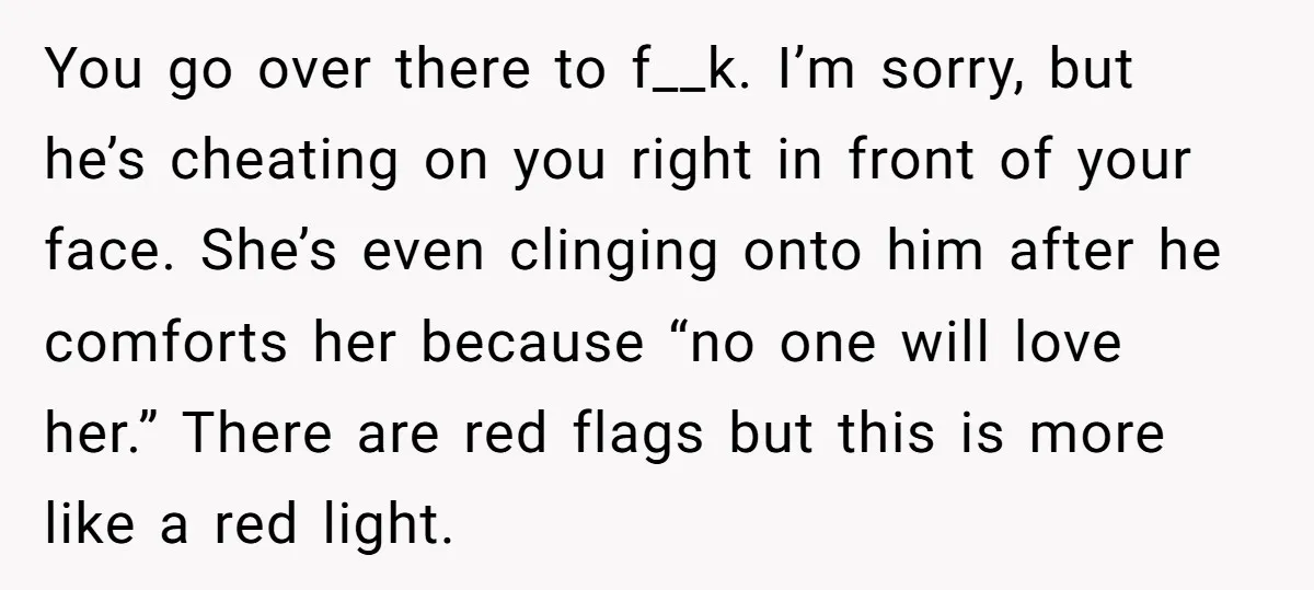 You go over there to f__k. I’m sorry, but he’s cheating on you right in front of your face. She’s even clinging onto him after he comforts her because “no...