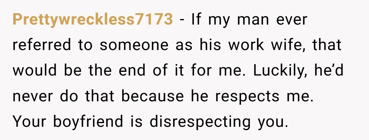 Prettywreckless7173 − If my man ever referred to someone as his work wife, that would be the end of it for me. Luckily, he’d never do that because he respects...