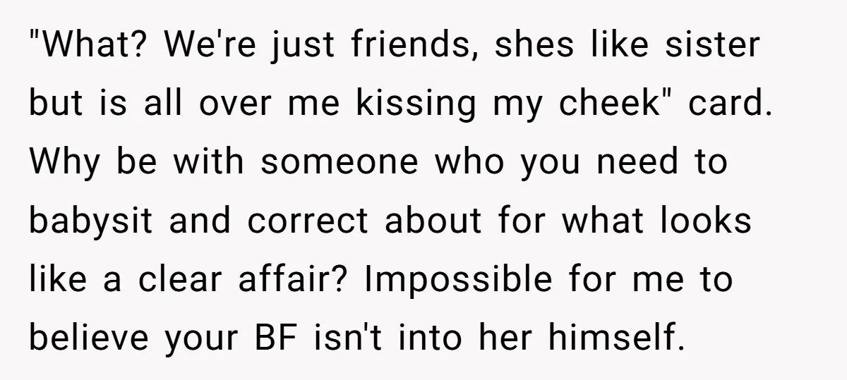 "What? We're just friends, shes like sister but is all over me kissing my cheek" card. Why be with someone who you need to babysit and correct about for what...