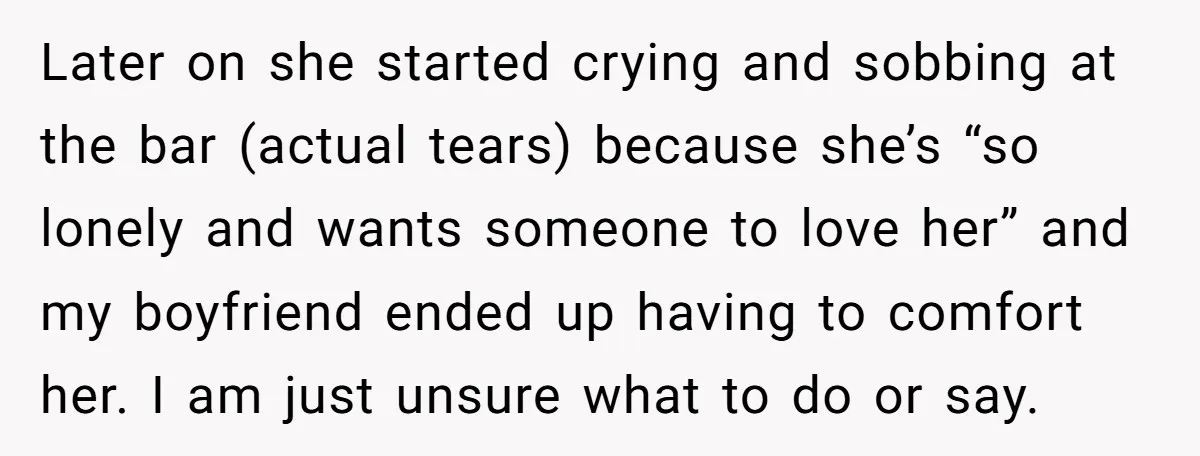 Later on she started crying and sobbing at the bar (actual tears) because she’s “so lonely and wants someone to love her” and my boyfriend ended up having to comfort...