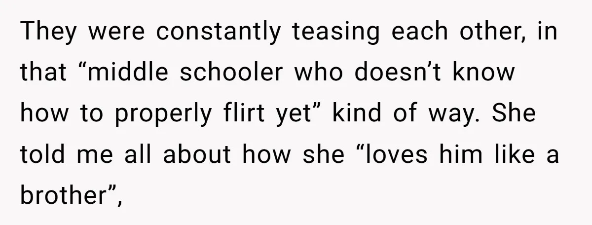 They were constantly teasing each other, in that “middle schooler who doesn’t know how to properly flirt yet” kind of way. She told me all about how she “loves him...