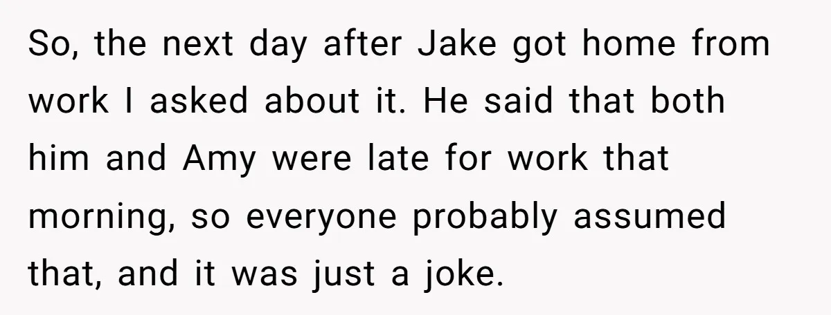 So, the next day after Jake got home from work I asked about it. He said that both him and Amy were late for work that morning, so everyone probably...