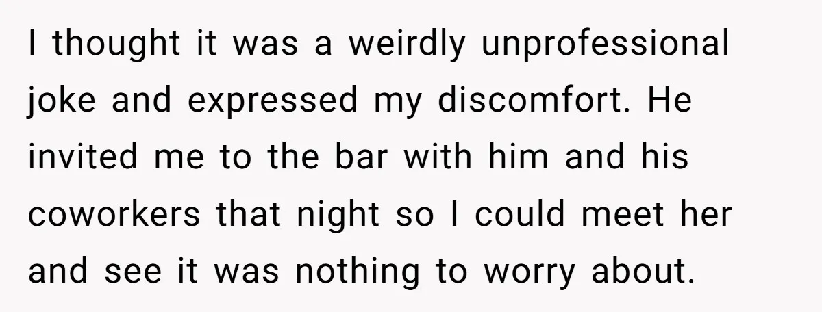 I thought it was a weirdly unprofessional joke and expressed my discomfort. He invited me to the bar with him and his coworkers that night so I could meet her...