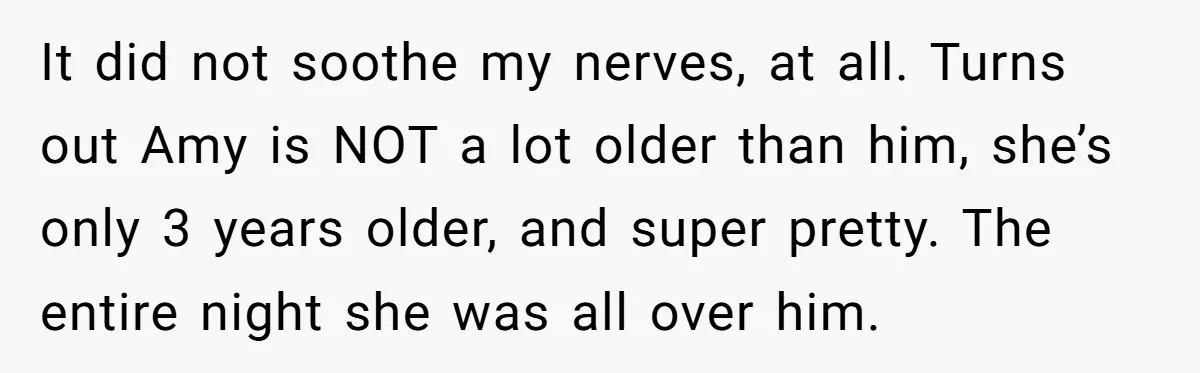 It did not soothe my nerves, at all. Turns out Amy is NOT a lot older than him, she’s only 3 years older, and super pretty. The entire night she...