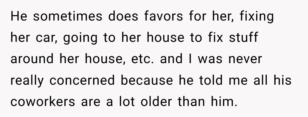 He sometimes does favors for her, fixing her car, going to her house to fix stuff around her house, etc. and I was never really concerned because he told me...
