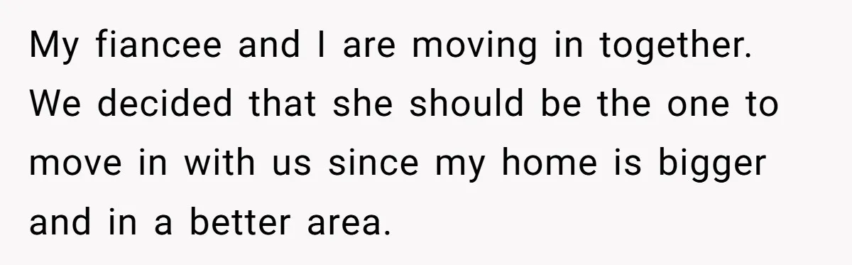 My fiancee and I are moving in together. We decided that she should be the one to move in with us since my home is bigger and in a better...