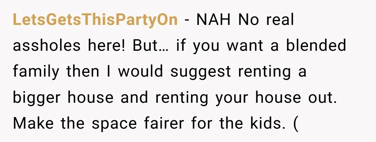 LetsGetsThisPartyOn − NAH No real assholes here! But… if you want a blended family then I would suggest renting a bigger house and renting your house out. Make the space...
