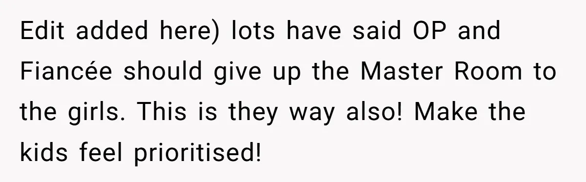 Edit added here) lots have said OP and Fiancée should give up the Master Room to the girls. This is they way also! Make the kids feel prioritised!