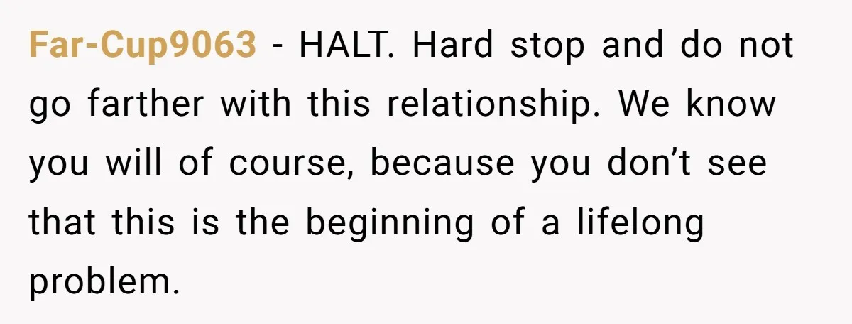 Far-Cup9063 − HALT. Hard stop and do not go farther with this relationship. We know you will of course, because you don’t see that this is the beginning of a...