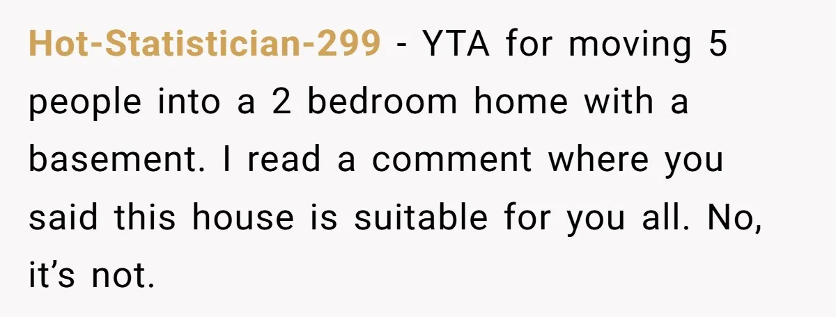Hot-Statistician-299 − YTA for moving 5 people into a 2 bedroom home with a basement. I read a comment where you said this house is suitable for you all. No,...