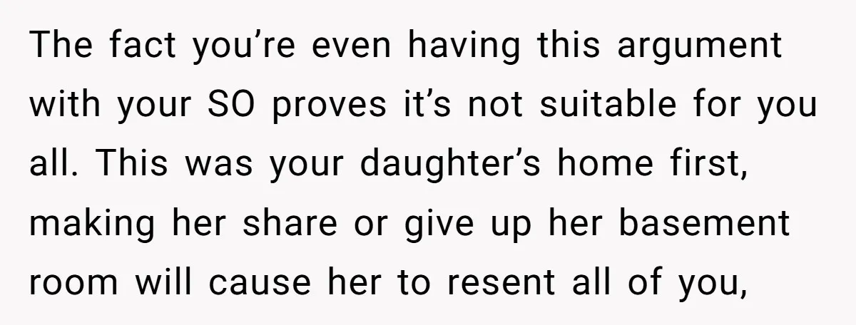 The fact you’re even having this argument with your SO proves it’s not suitable for you all. This was your daughter’s home first, making her share or give up her...
