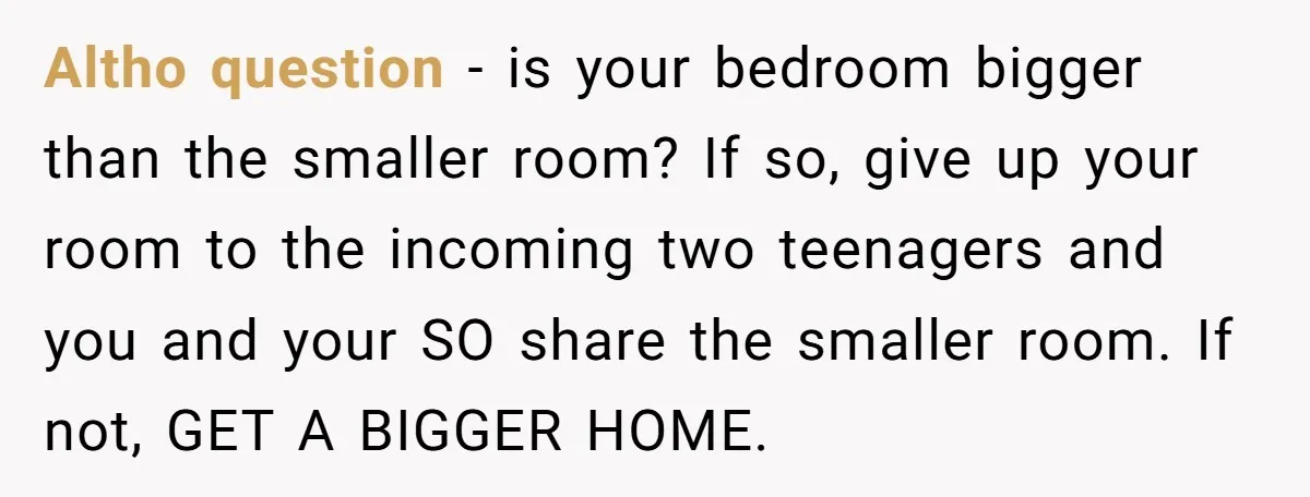 Altho question - is your bedroom bigger than the smaller room? If so, give up your room to the incoming two teenagers and you and your SO share the smaller...