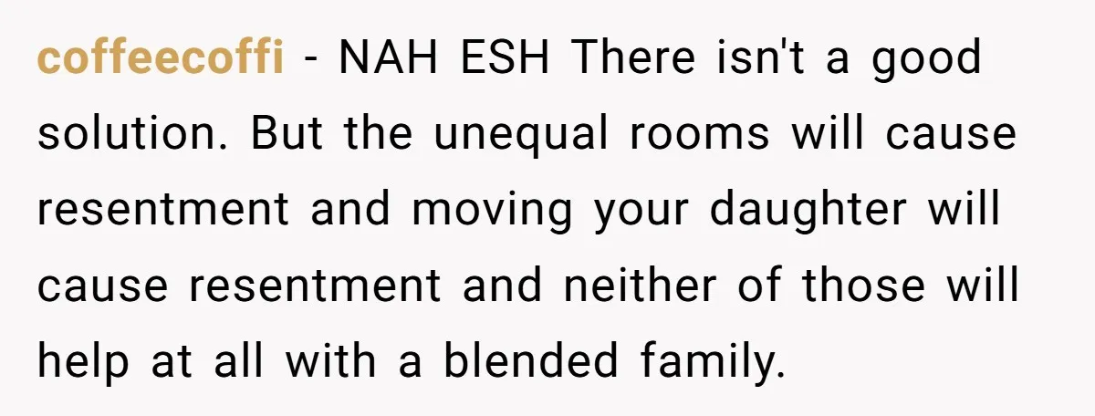 coffeecoffi − NAH ESH There isn't a good solution. But the unequal rooms will cause resentment and moving your daughter will cause resentment and neither of those will help at...