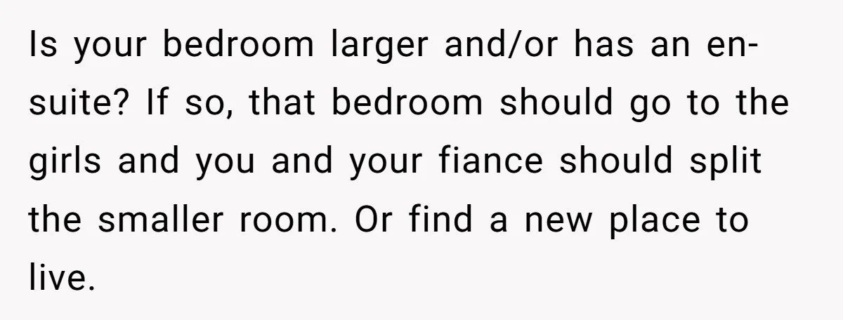 Is your bedroom larger and/or has an en-suite? If so, that bedroom should go to the girls and you and your fiance should split the smaller room. Or find a...