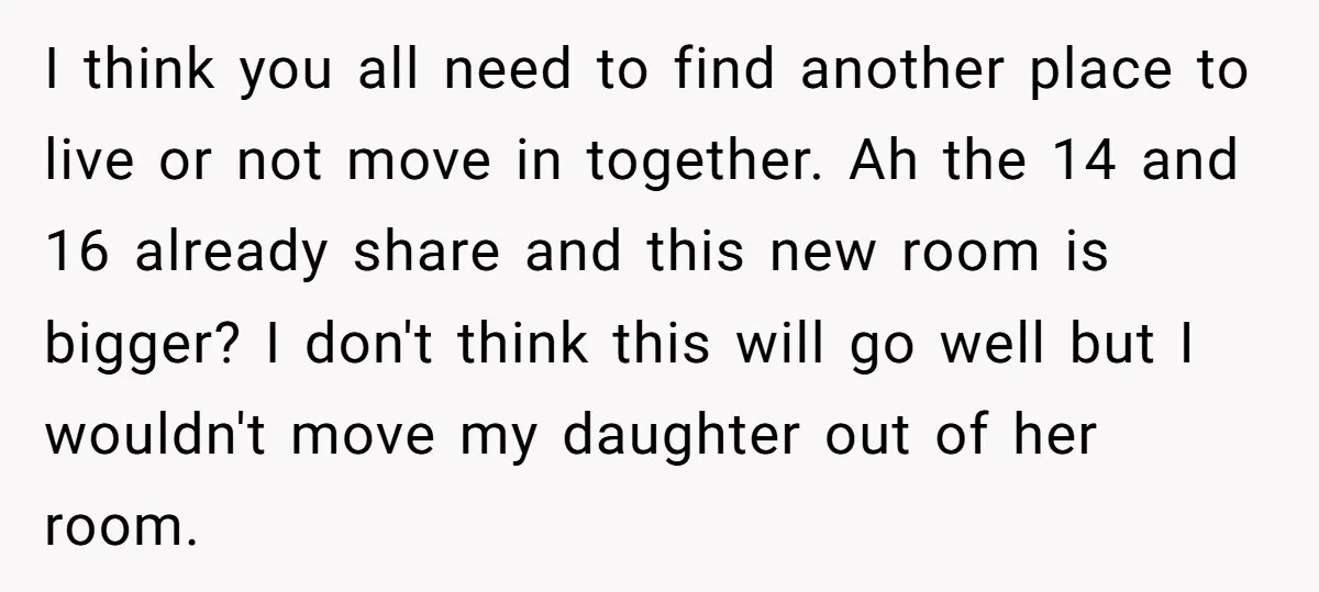 I think you all need to find another place to live or not move in together. Ah the 14 and 16 already share and this new room is bigger? I...
