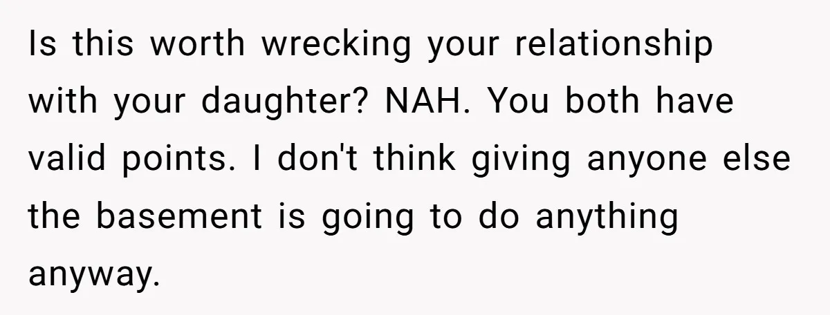 Is this worth wrecking your relationship with your daughter? NAH. You both have valid points. I don't think giving anyone else the basement is going to do anything anyway.