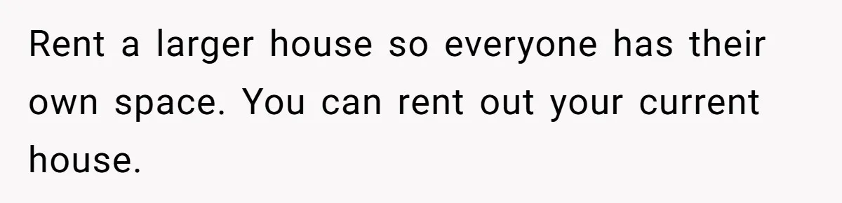 Rent a larger house so everyone has their own space. You can rent out your current house.