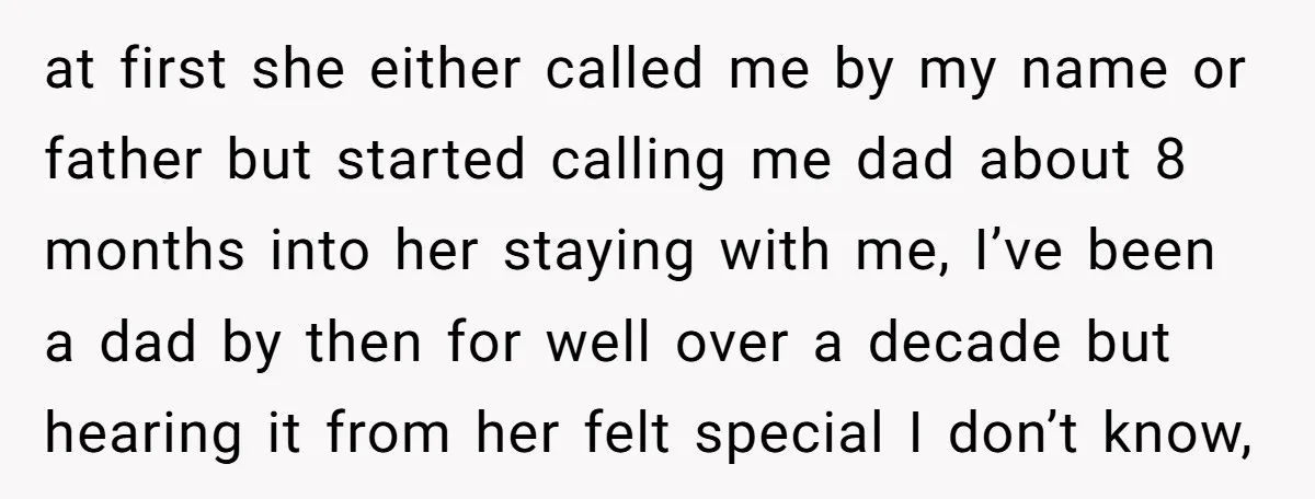 at first she either called me by my name or father but started calling me dad about 8 months into her staying with me, I’ve been a dad by then...