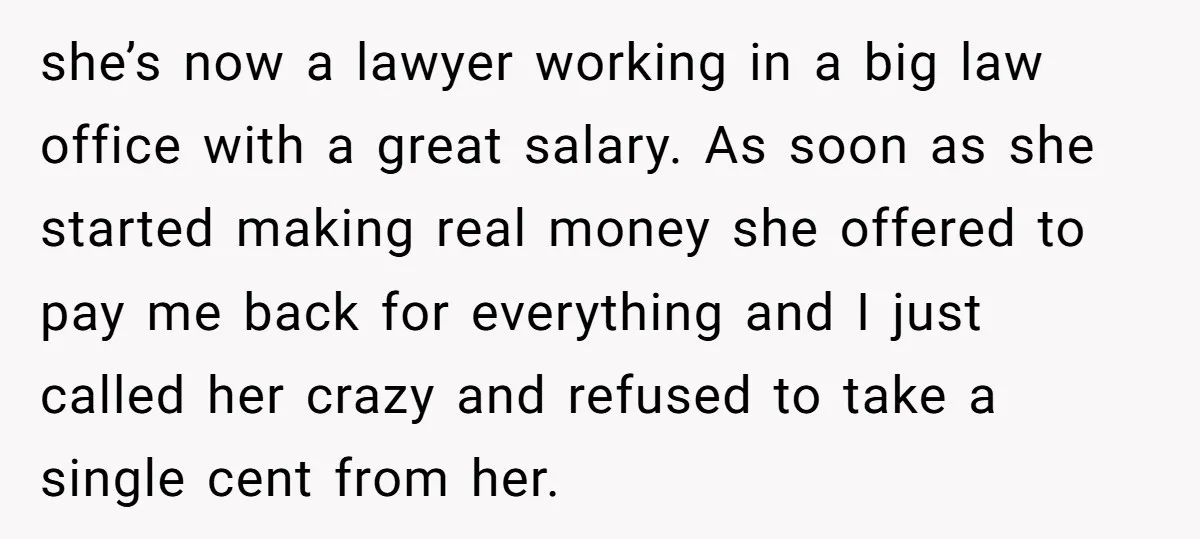 she’s now a lawyer working in a big law office with a great salary. As soon as she started making real money she offered to pay me back for everything...