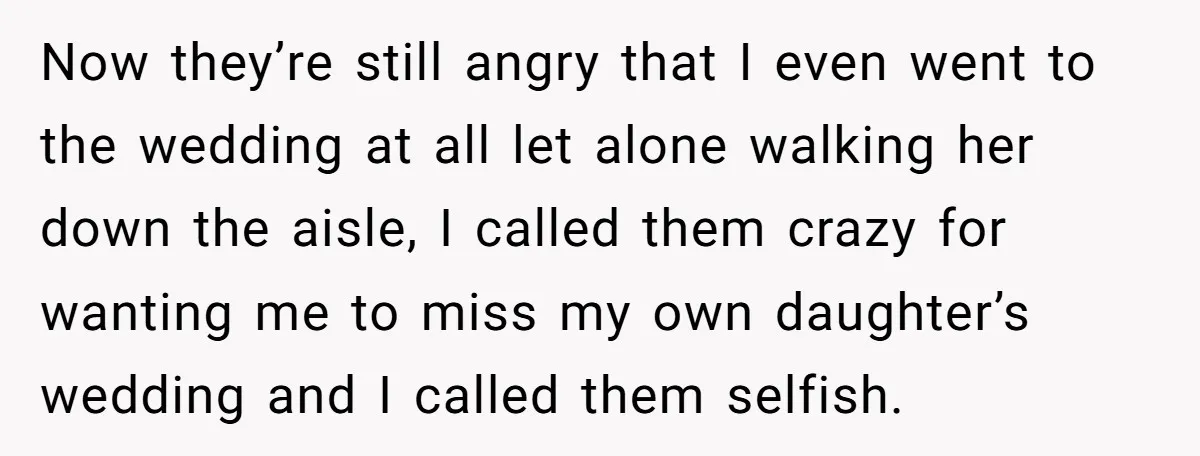 Now they’re still angry that I even went to the wedding at all let alone walking her down the aisle, I called them crazy for wanting me to miss my...
