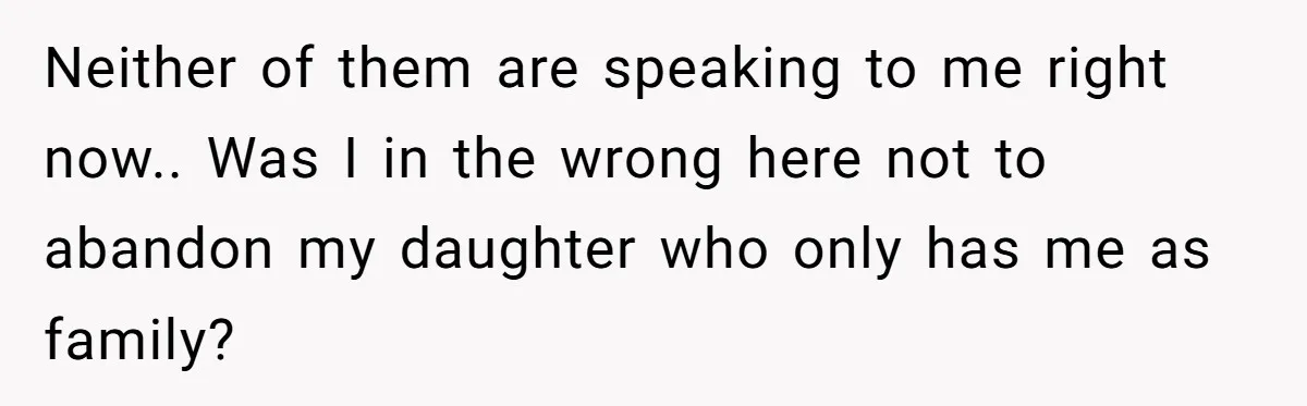 Neither of them are speaking to me right now.. Was I in the wrong here not to abandon my daughter who only has me as family?