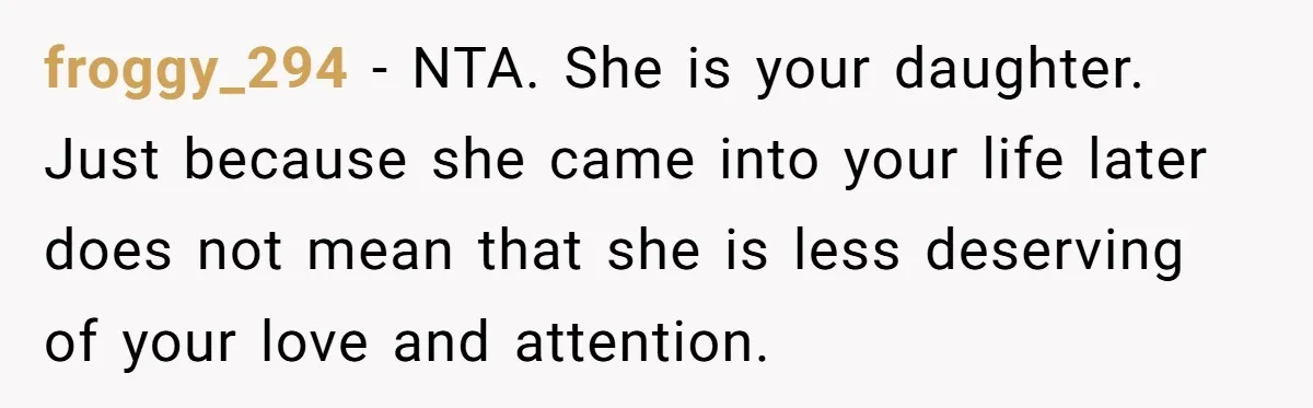 froggy_294 − NTA. She is your daughter. Just because she came into your life later does not mean that she is less deserving of your love and attention.