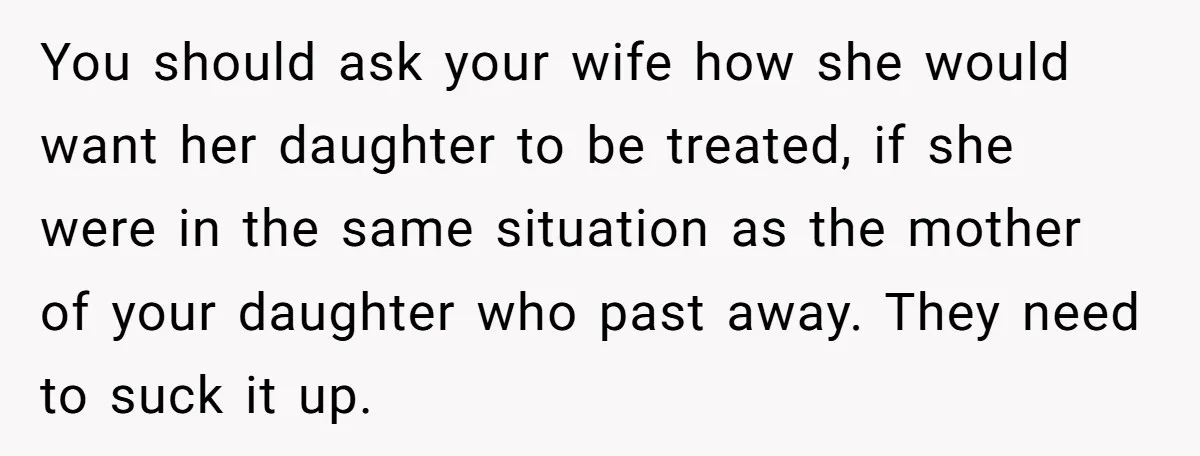 You should ask your wife how she would want her daughter to be treated, if she were in the same situation as the mother of your daughter who past away....