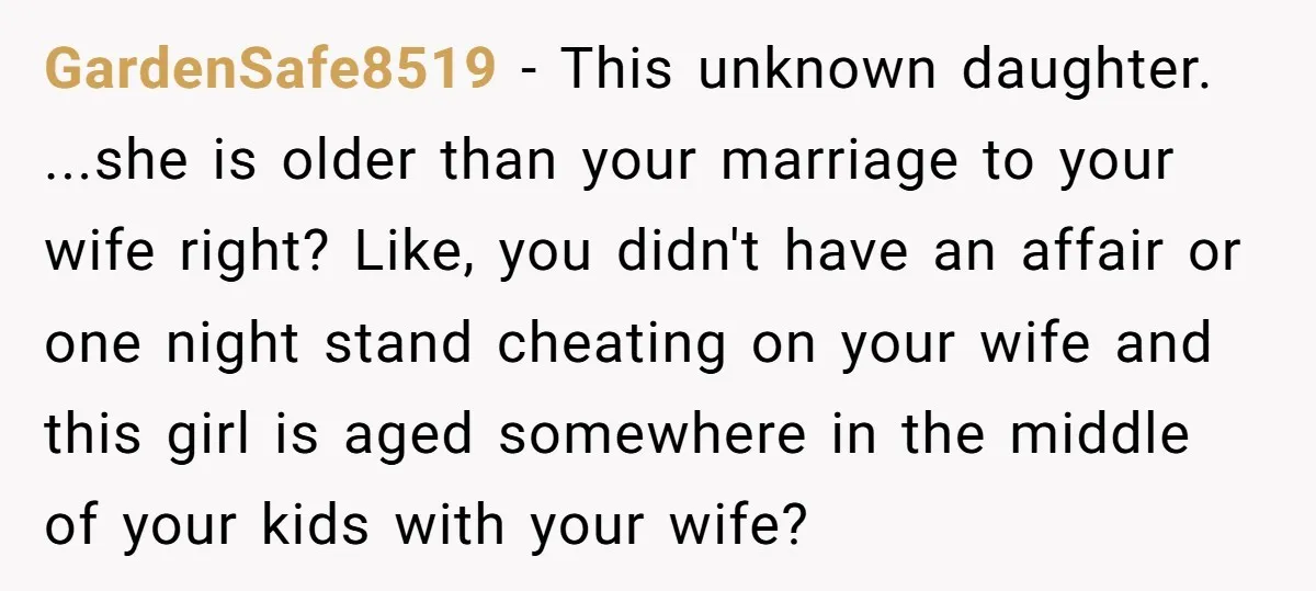 GardenSafe8519 − This unknown daughter. ...she is older than your marriage to your wife right? Like, you didn't have an affair or one night stand cheating on your wife and...