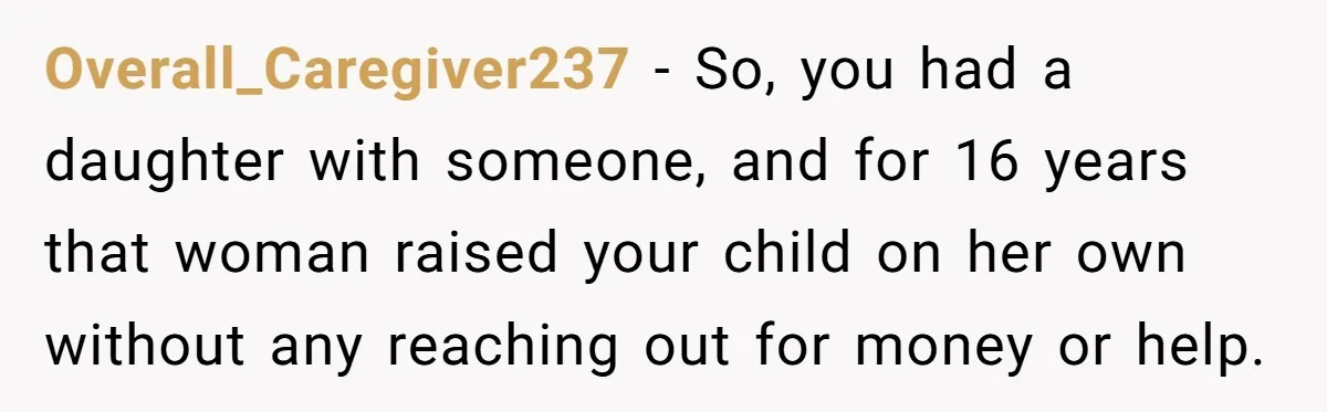Overall_Caregiver237 − So, you had a daughter with someone, and for 16 years that woman raised your child on her own without any reaching out for money or help.