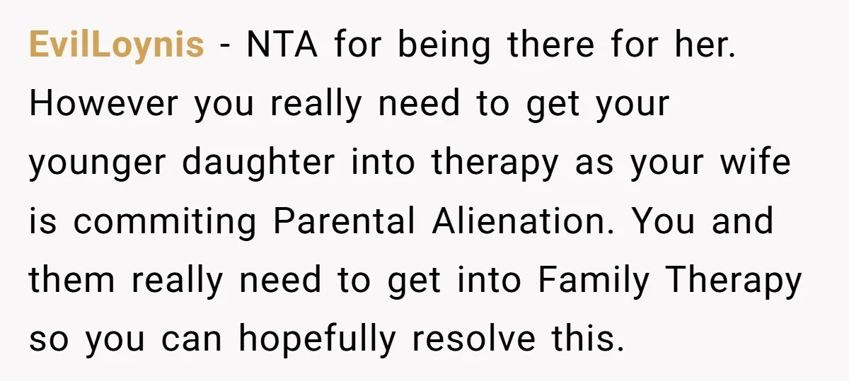 EvilLoynis − NTA for being there for her. However you really need to get your younger daughter into therapy as your wife is commiting Parental Alienation. You and them really...