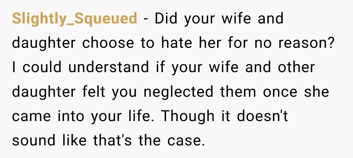 Slightly_Squeued − Did your wife and daughter choose to hate her for no reason? I could understand if your wife and other daughter felt you neglected them once she came...