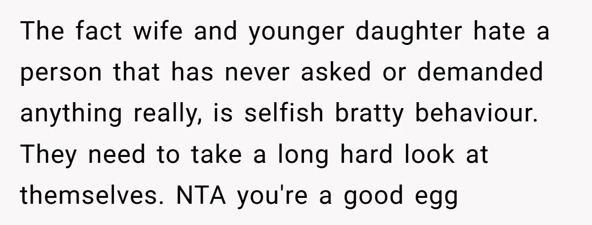The fact wife and younger daughter hate a person that has never asked or demanded anything really, is selfish bratty behaviour. They need to take a long hard look at...