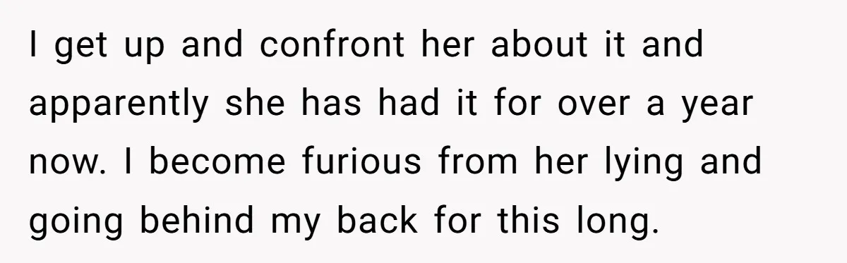 I get up and confront her about it and apparently she has had it for over a year now. I become furious from her lying and going behind my back...