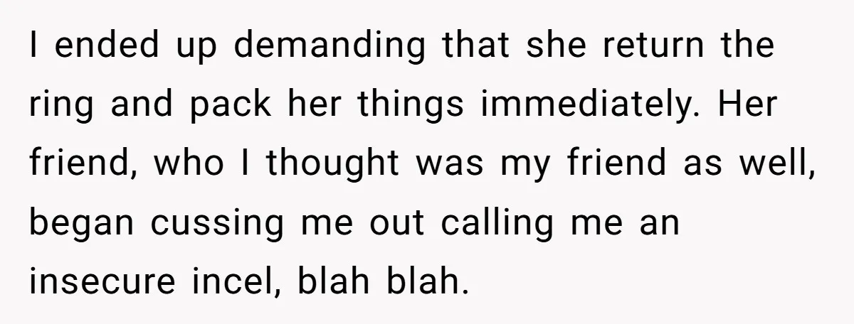 I ended up demanding that she return the ring and pack her things immediately. Her friend, who I thought was my friend as well, began cussing me out calling me...
