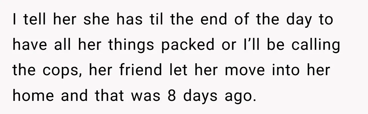 I tell her she has til the end of the day to have all her things packed or I’ll be calling the cops, her friend let her move into her...