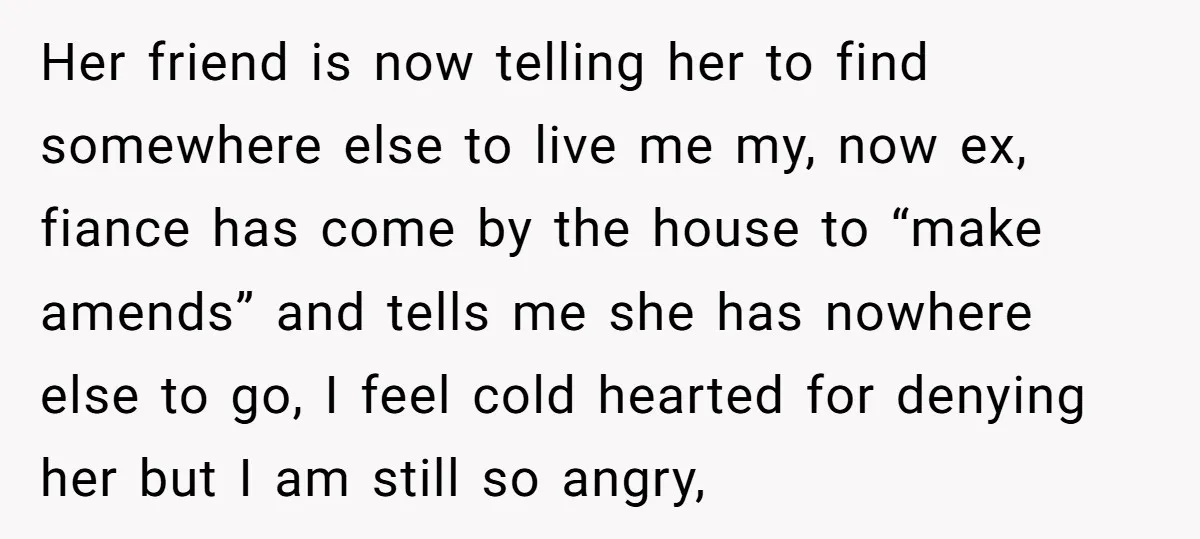 Her friend is now telling her to find somewhere else to live me my, now ex, fiance has come by the house to “make amends” and tells me she has...
