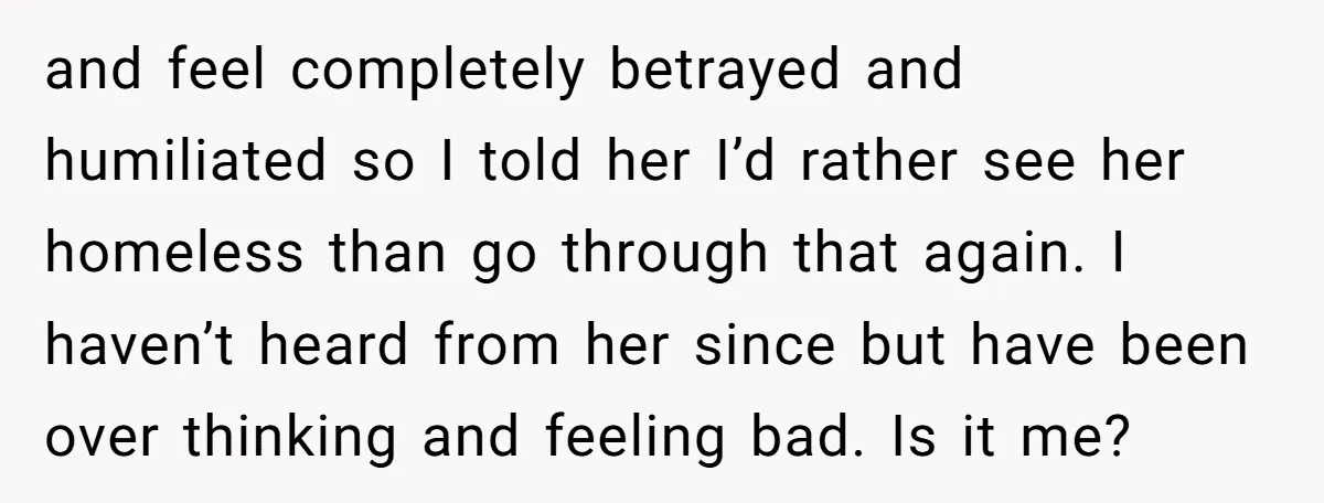 and feel completely betrayed and humiliated so I told her I’d rather see her homeless than go through that again. I haven’t heard from her since but have been over...