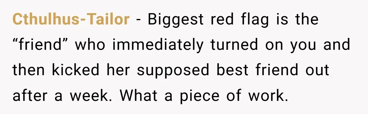 Cthulhus-Tailor − Biggest red flag is the “friend” who immediately turned on you and then kicked her supposed best friend out after a week. What a piece of work.