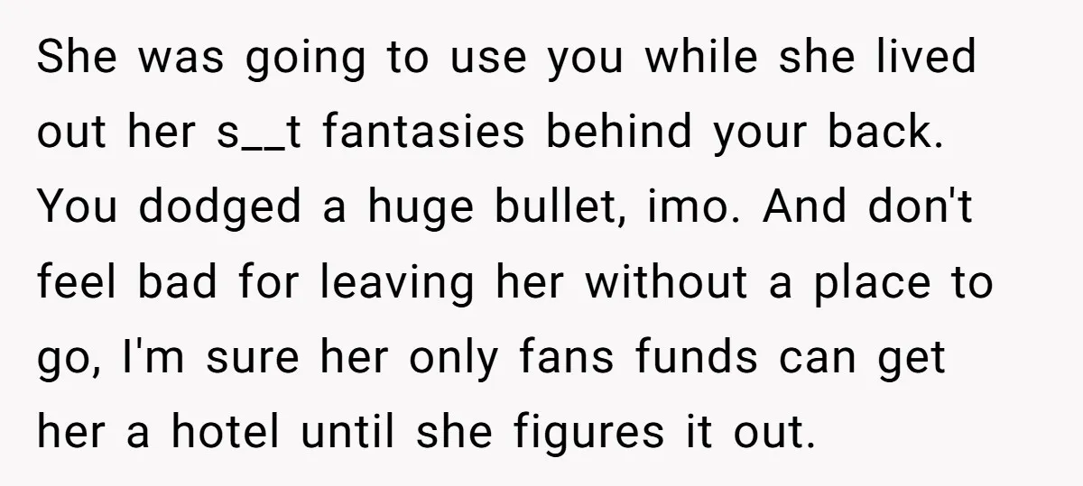 She was going to use you while she lived out her s__t fantasies behind your back. You dodged a huge bullet, imo. And don't feel bad for leaving her without...